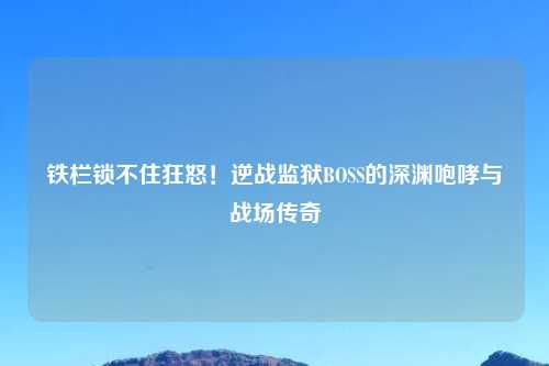 铁栏锁不住狂怒！逆战监狱BOSS的深渊咆哮与战场传奇