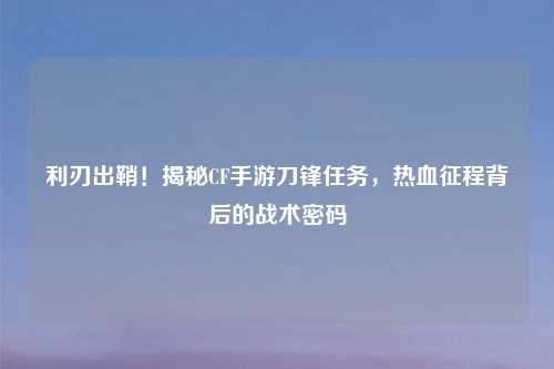 利刃出鞘！揭秘CF手游刀锋任务，热血征程背后的战术密码