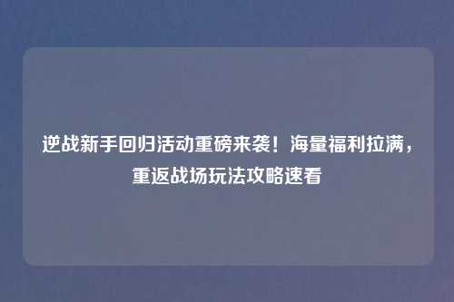 逆战新手回归活动重磅来袭！海量福利拉满，重返战场玩法攻略速看