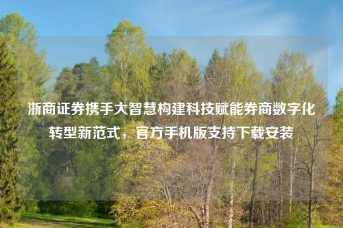 浙商证券携手大智慧构建科技赋能券商数字化转型新范式，官方手机版支持下载安装