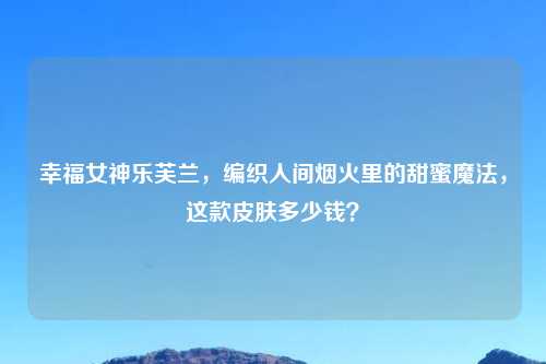 幸福女神乐芙兰，编织人间烟火里的甜蜜魔法，这款皮肤多少钱？