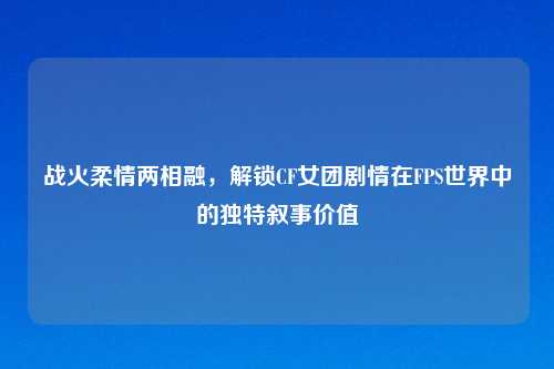 战火柔情两相融，解锁CF女团剧情在FPS世界中的独特叙事价值