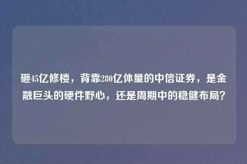 砸45亿修楼，背靠280亿体量的中信证券，是金融巨头的硬件野心，还是周期中的稳健布局？