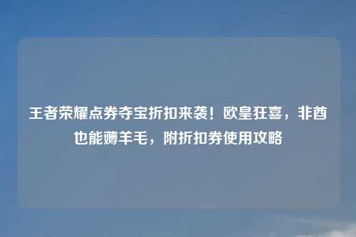 王者荣耀点券夺宝折扣来袭！欧皇狂喜，非酋也能薅羊毛，附折扣券使用攻略