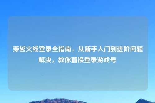 穿越火线登录全指南，从新手入门到进阶问题解决，教你直接登录游戏号