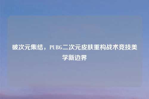 破次元集结，PUBG二次元皮肤重构战术竞技美学新边界
