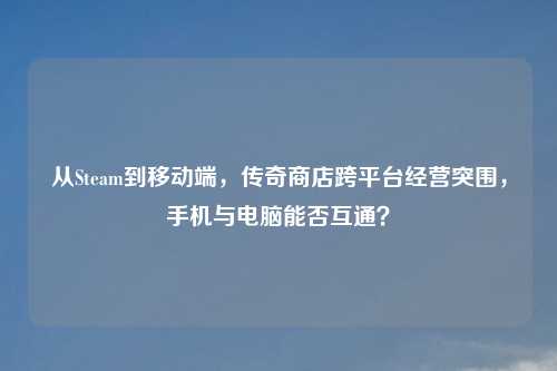 从Steam到移动端，传奇商店跨平台经营突围，手机与电脑能否互通？