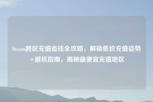 Steam跨区充值省钱全攻略，解锁低价充值姿势+避坑指南，揭秘更便宜充值地区