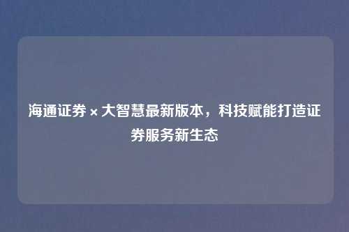 海通证券×大智慧最新版本，科技赋能打造证券服务新生态
