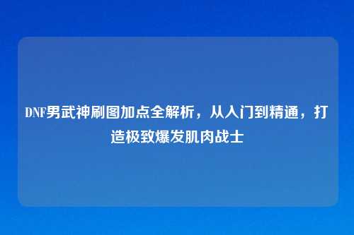 DNF男武神刷图加点全解析，从入门到精通，打造极致爆发肌肉战士