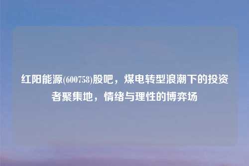 红阳能源(600758)股吧，煤电转型浪潮下的投资者聚集地，情绪与理性的博弈场