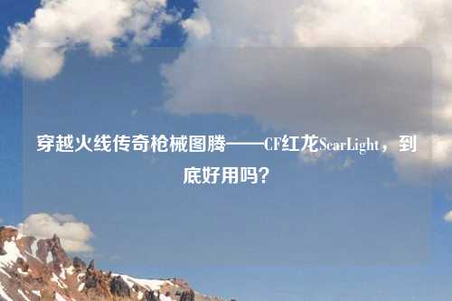 穿越火线传奇枪械图腾——CF红龙ScarLight，到底好用吗？