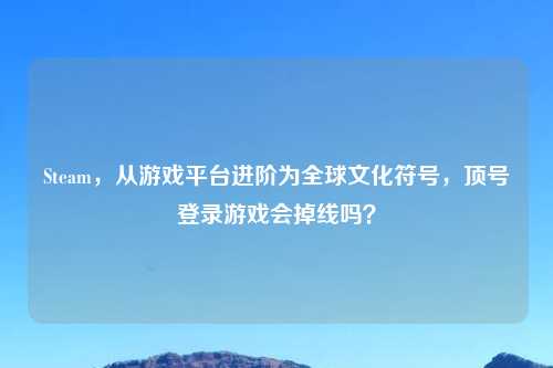 Steam，从游戏平台进阶为全球文化符号，顶号登录游戏会掉线吗？