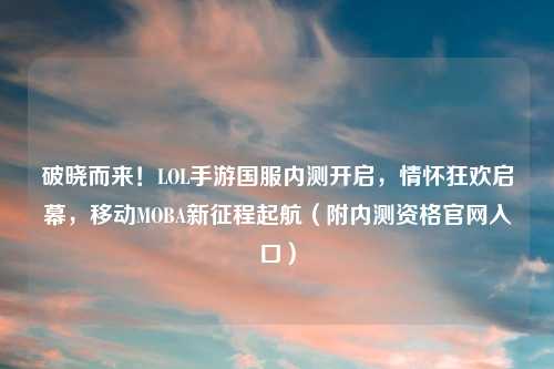 破晓而来！LOL手游国服内测开启，情怀狂欢启幕，移动MOBA新征程起航（附内测资格官网入口）