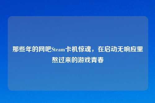 那些年的网吧Steam卡机惊魂，在启动无响应里熬过来的游戏青春