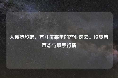 大橡塑股吧，方寸屏幕里的产业风云、投资者百态与股票行情