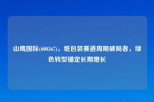 山鹰国际(600567)，纸包装赛道周期破局者，绿色转型锚定长期增长
