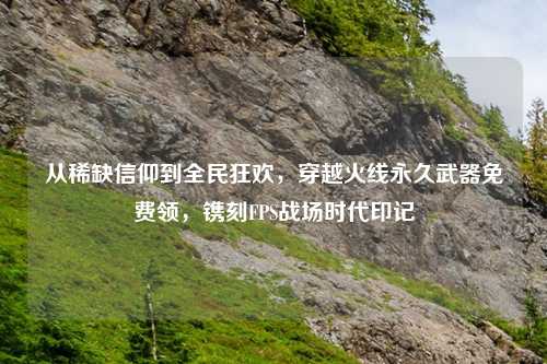 从稀缺信仰到全民狂欢，穿越火线永久武器免费领，镌刻FPS战场时代印记