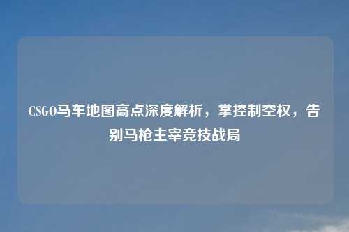 CSGO马车地图高点深度解析，掌控制空权，告别马枪主宰竞技战局