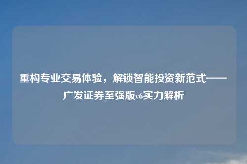重构专业交易体验，解锁智能投资新范式——广发证券至强版v6实力解析