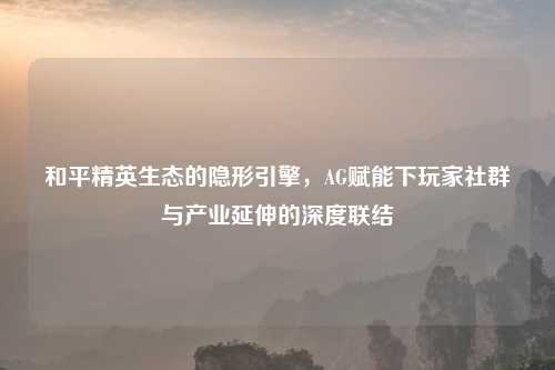 和平精英生态的隐形引擎，AG赋能下玩家社群与产业延伸的深度联结