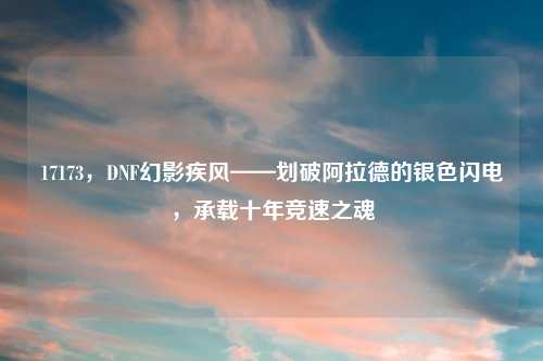 17173，DNF幻影疾风——划破阿拉德的银色闪电，承载十年竞速之魂