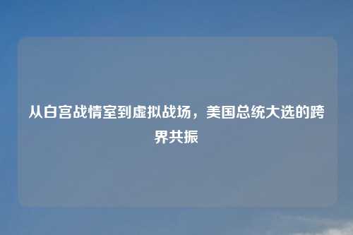 从白宫战情室到虚拟战场，美国总统大选的跨界共振