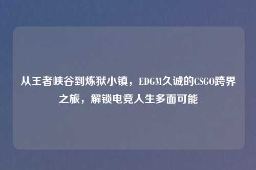 从王者峡谷到炼狱小镇，EDGM久诚的CSGO跨界之旅，解锁电竞人生多面可能