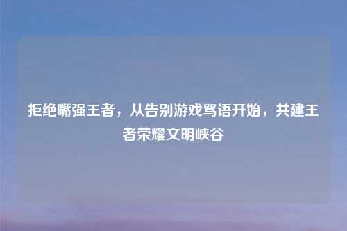 拒绝嘴强王者，从告别游戏骂语开始，共建王者荣耀文明峡谷
