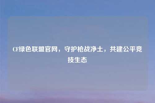 CF绿色联盟官网，守护枪战净土，共建公平竞技生态