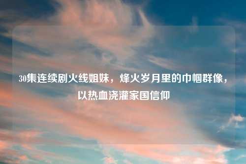 30集连续剧火线姐妹，烽火岁月里的巾帼群像，以热血浇灌家国信仰