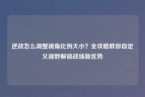逆战怎么调整视角比例大小？全攻略教你自定义视野解锁战场新优势