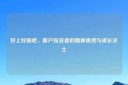 好上好股吧，散户投资者的精神港湾与成长沃土