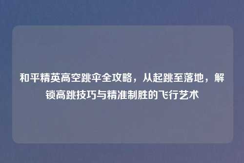 和平精英高空跳伞全攻略，从起跳至落地，解锁高跳技巧与精准制胜的飞行艺术