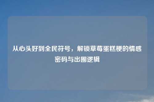 从心头好到全民符号，解锁草莓蛋糕梗的情感密码与出圈逻辑
