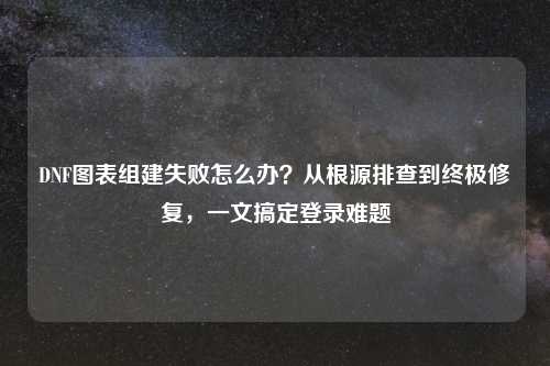 DNF图表组建失败怎么办？从根源排查到终极修复，一文搞定登录难题