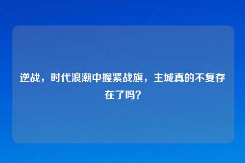 逆战，时代浪潮中握紧战旗，主城真的不复存在了吗？