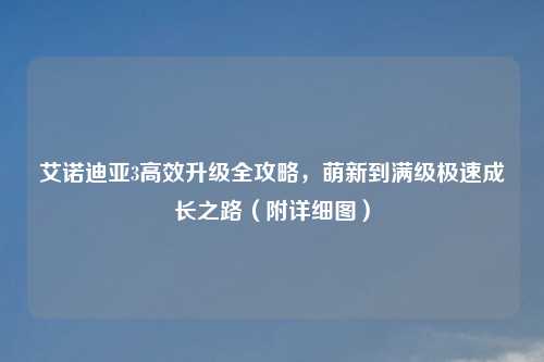 艾诺迪亚3高效升级全攻略，萌新到满级极速成长之路（附详细图）