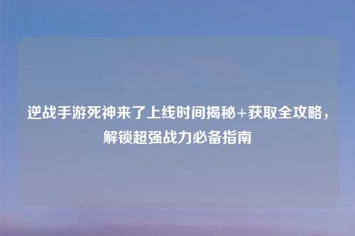 逆战手游死神来了上线时间揭秘+获取全攻略，解锁超强战力必备指南