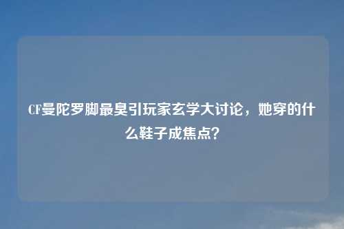 CF曼陀罗脚最臭引玩家玄学大讨论，她穿的什么鞋子成焦点？
