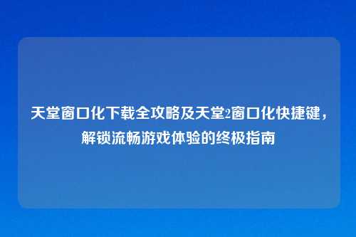 天堂窗口化下载全攻略及天堂2窗口化快捷键，解锁流畅游戏体验的终极指南
