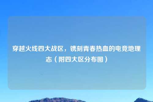 穿越火线四大战区，镌刻青春热血的电竞地理志（附四大区分布图）