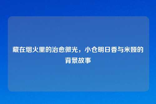 藏在烟火里的治愈微光，小仓明日香与米娅的背景故事