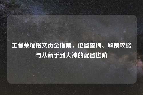 王者荣耀铭文页全指南，位置查询、解锁攻略与从新手到大神的配置进阶