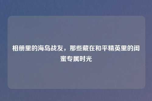 相册里的海岛战友，那些藏在和平精英里的闺蜜专属时光