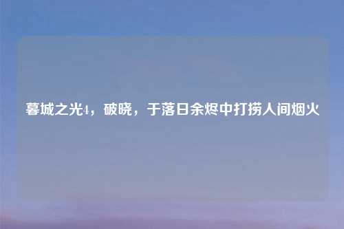 暮城之光4，破晓，于落日余烬中打捞人间烟火