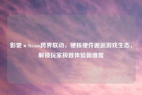 影驰×Steam跨界联动，硬核硬件邂逅游戏生态，解锁玩家极致体验新维度