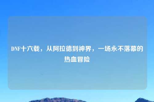 DNF十六载，从阿拉德到神界，一场永不落幕的热血冒险