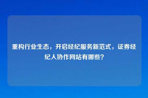 重构行业生态，开启经纪服务新范式，证券经纪人协作网站有哪些？
