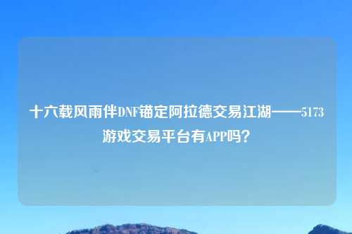 十六载风雨伴DNF锚定阿拉德交易江湖——5173游戏交易平台有APP吗？